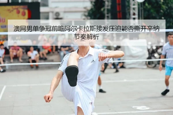 澳网男单争冠前瞻阿尔卡拉斯接发压迫能否撕开辛纳节奏解析