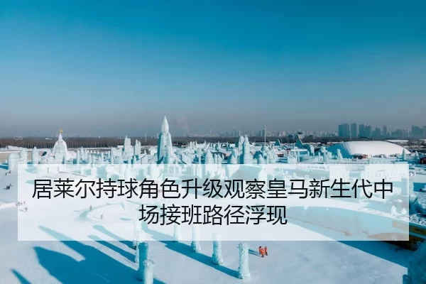 居莱尔持球角色升级观察皇马新生代中场接班路径浮现