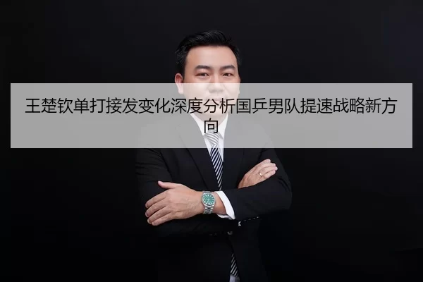 王楚钦单打接发变化深度分析国乒男队提速战略新方向