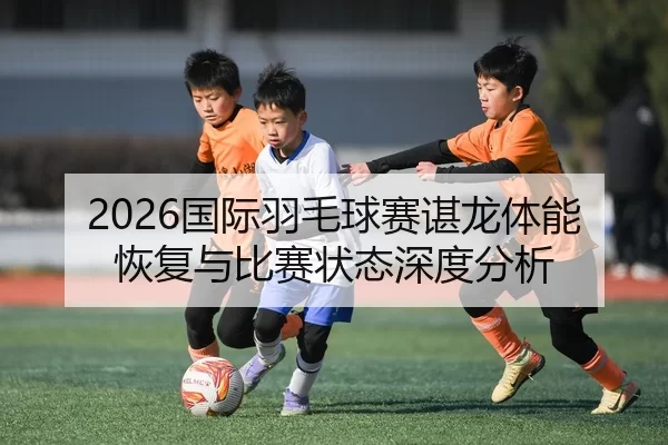 2026国际羽毛球赛谌龙体能恢复与比赛状态深度分析