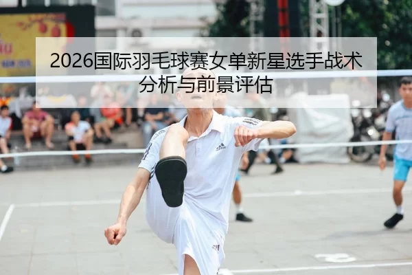 2026国际羽毛球赛女单新星选手战术分析与前景评估