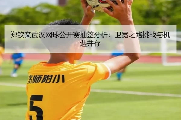 郑钦文武汉网球公开赛抽签分析：卫冕之路挑战与机遇并存